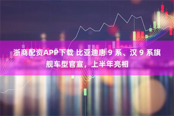 浙商配资APP下载 比亚迪唐 9 系、汉 9 系旗舰车型官宣，上半年亮相