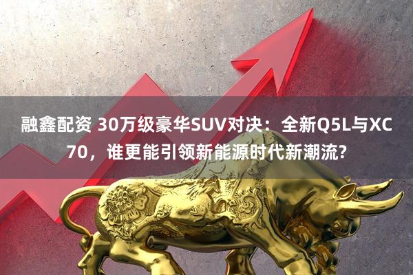 融鑫配资 30万级豪华SUV对决：全新Q5L与XC70，谁更能引领新能源时代新潮流?
