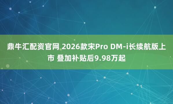 鼎牛汇配资官网 2026款宋Pro DM-i长续航版上市 叠加补贴后9.98万起