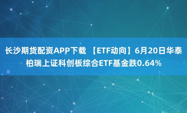 长沙期货配资APP下载 【ETF动向】6月20日华泰柏瑞上证科创板综合ETF基金跌0.64%