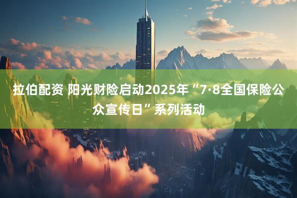 拉伯配资 阳光财险启动2025年“7·8全国保险公众宣传日”系列活动