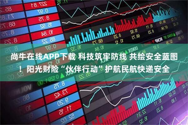 尚牛在线APP下载 科技筑牢防线 共绘安全蓝图！阳光财险“伙伴行动”护航民航快递安全