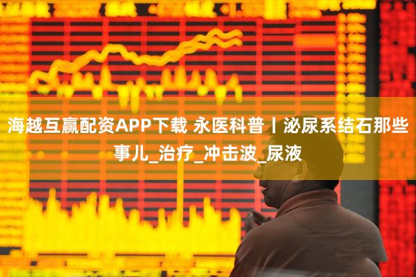海越互赢配资APP下载 永医科普丨泌尿系结石那些事儿_治疗_冲击波_尿液