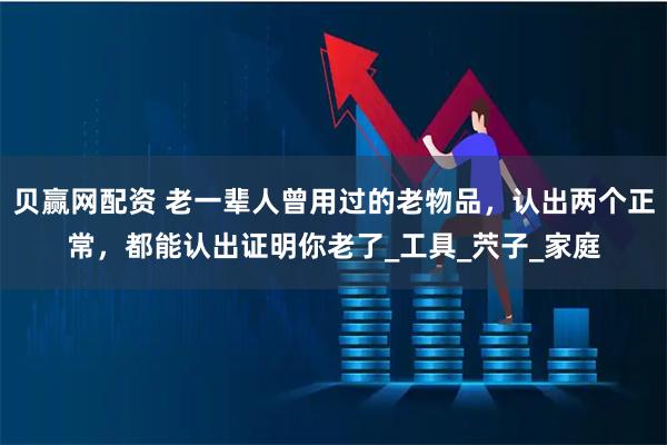 贝赢网配资 老一辈人曾用过的老物品，认出两个正常，都能认出证明你老了_工具_茓子_家庭