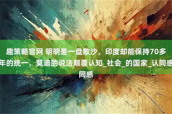 趣策略官网 明明是一盘散沙，印度却能保持70多年的统一，莫迪的说法颠覆认知_社会_的国家_认同感