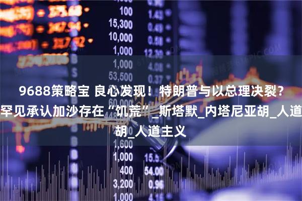 9688策略宝 良心发现！特朗普与以总理决裂？美国罕见承认加沙存在“饥荒”_斯塔默_内塔尼亚胡_人道主义