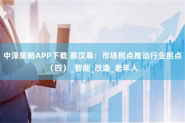 中泽策略APP下载 蔡汉皋：市场拐点推动行业拐点（四）_智能_改造_老年人