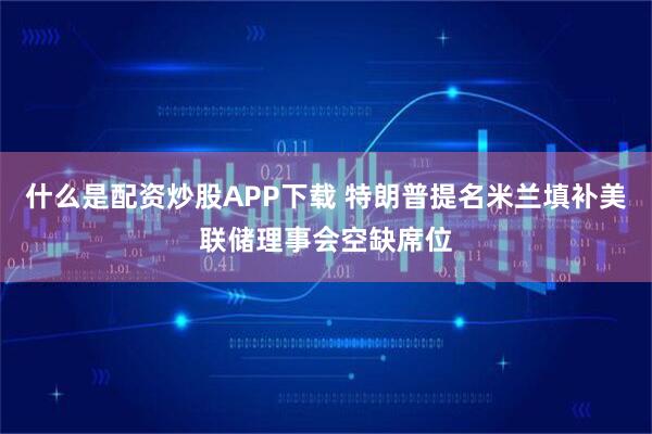 什么是配资炒股APP下载 特朗普提名米兰填补美联储理事会空缺席位
