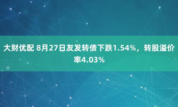 大财优配 8月27日友发转债下跌1.54%，转股溢价率4.03%