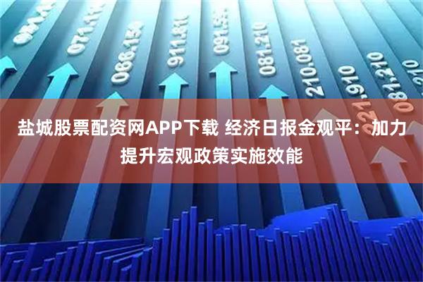 盐城股票配资网APP下载 经济日报金观平：加力提升宏观政策实施效能