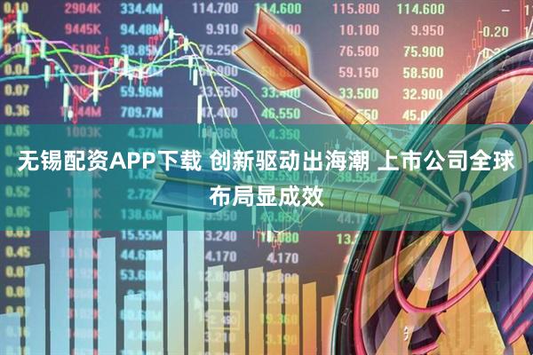 无锡配资APP下载 创新驱动出海潮 上市公司全球布局显成效