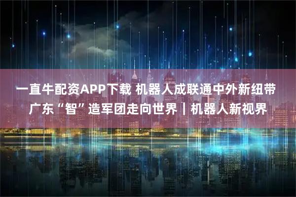 一直牛配资APP下载 机器人成联通中外新纽带 广东“智”造军团走向世界｜机器人新视界
